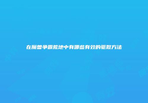 在魔兽争霸荒地中有哪些有效的驱散方法