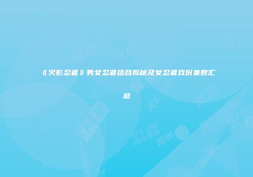 《火影忍者》男女忍者组合揭秘及女忍者戏份集数汇总