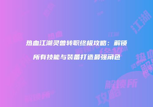 热血江湖灵兽转职终极攻略：解锁所有技能与装备打造最强角色