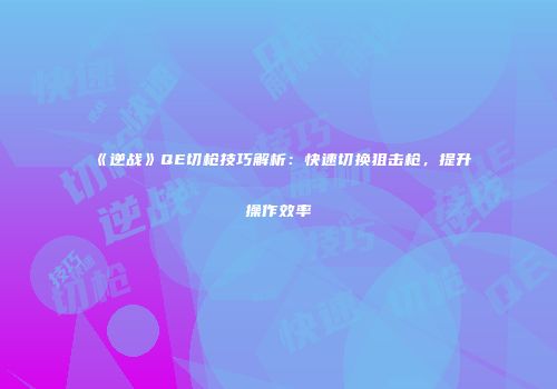 《逆战》QE切枪技巧解析：快速切换狙击枪，提升操作效率