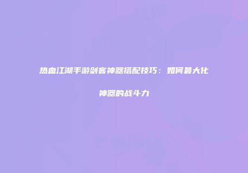 热血江湖手游剑客神器搭配技巧：如何最大化神器的战斗力
