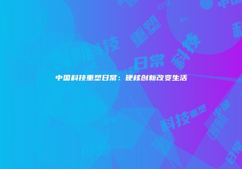 中国科技重塑日常：硬核创新改变生活