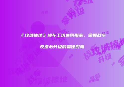 《攻城掠地》战车工坊进阶指南：掌握战车改造与升级的最佳时机