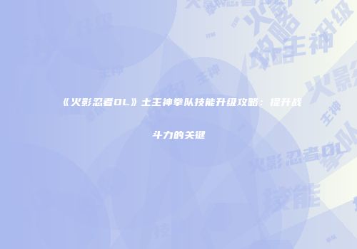 《火影忍者OL》土主神拳队技能升级攻略：提升战斗力的关键