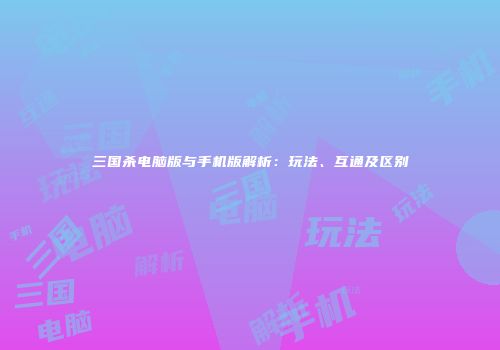三国杀电脑版与手机版解析：玩法、互通及区别