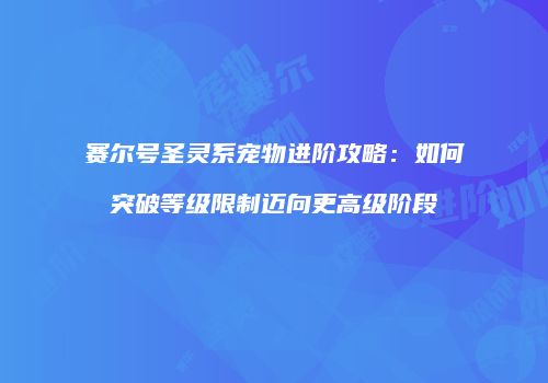 赛尔号圣灵系宠物进阶攻略：如何突破等级限制迈向更高级阶段