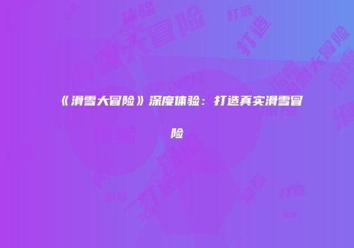《滑雪大冒险》深度体验：打造真实滑雪冒险