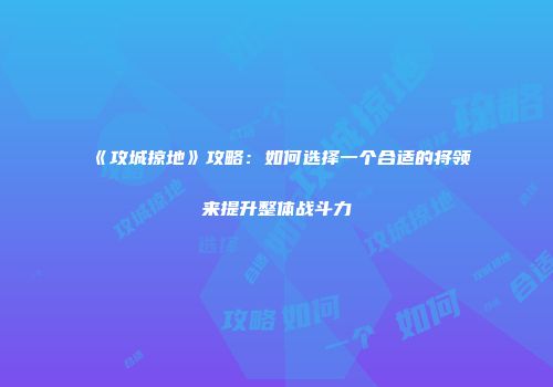 《攻城掠地》攻略：如何选择一个合适的将领来提升整体战斗力