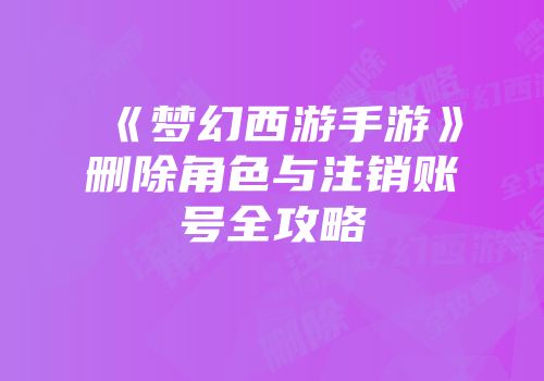 《梦幻西游手游》删除角色与注销账号全攻略