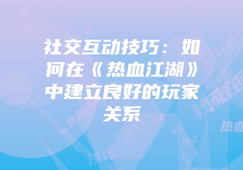 社交互动技巧：如何在《热血江湖》中建立良好的玩家关系