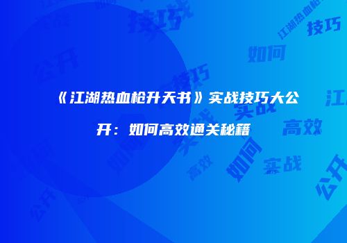 《江湖热血枪升天书》实战技巧大公开：如何高效通关秘籍