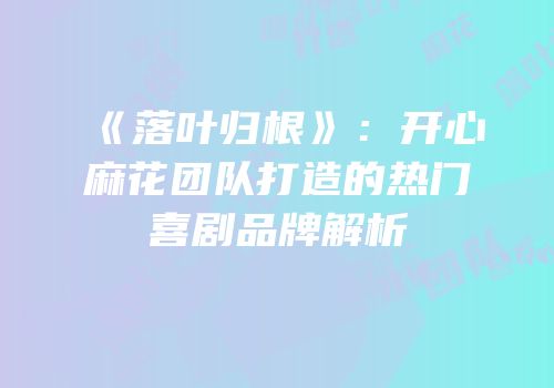 《落叶归根》：开心麻花团队打造的热门喜剧品牌解析