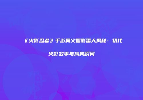 《火影忍者》手游奥义图彩蛋大揭秘：初代火影故事与搞笑瞬间