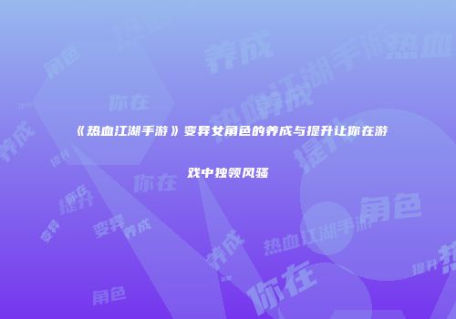 《热血江湖手游》变异女角色的养成与提升让你在游戏中独领风骚