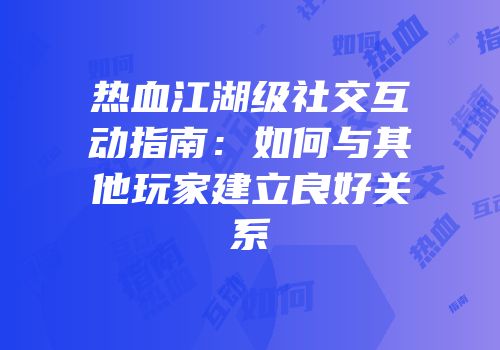 热血江湖级社交互动指南：如何与其他玩家建立良好关系