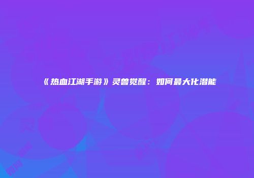 《热血江湖手游》灵兽觉醒：如何最大化潜能