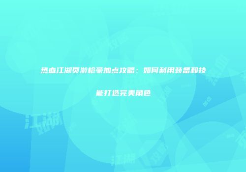热血江湖页游枪豪加点攻略：如何利用装备和技能打造完美角色