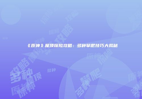 《原神》屋顶探险攻略：多种攀爬技巧大揭秘