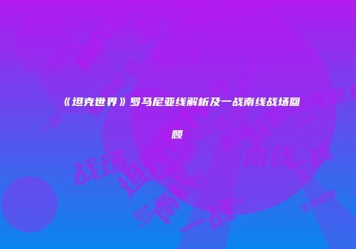 《坦克世界》罗马尼亚线解析及一战南线战场回顾