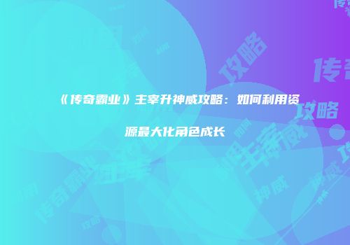《传奇霸业》主宰升神威攻略：如何利用资源最大化角色成长