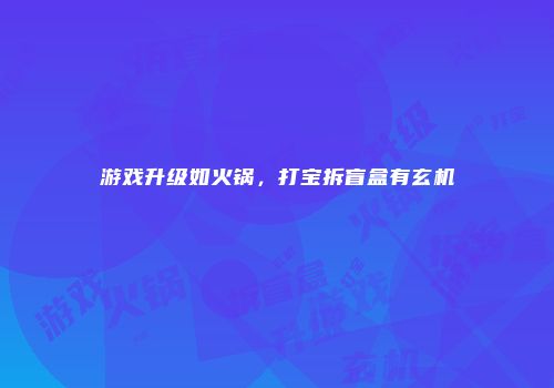 游戏升级如火锅，打宝拆盲盒有玄机