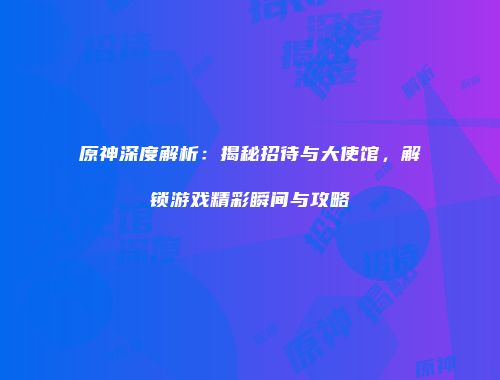 原神深度解析：揭秘招待与大使馆，解锁游戏精彩瞬间与攻略
