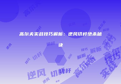 高尔夫实战技巧解析：逆风切杆绝杀秘诀