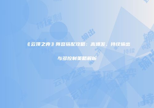 《云顶之弈》阵容搭配攻略：高爆发、持续输出与多控制策略解析