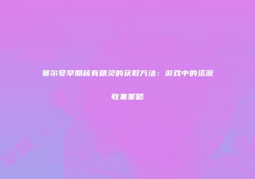 赛尔号早期稀有精灵的获取方法：游戏中的资源收集策略