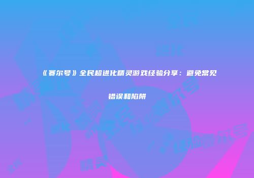 《赛尔号》全民超进化精灵游戏经验分享：避免常见错误和陷阱