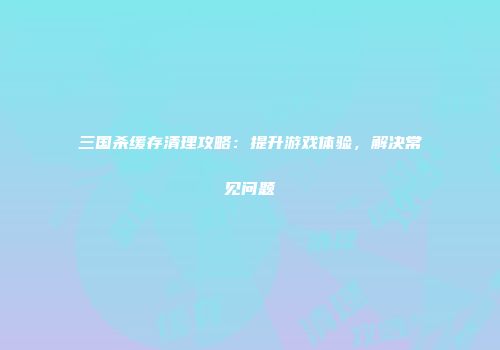 三国杀缓存清理攻略：提升游戏体验，解决常见问题