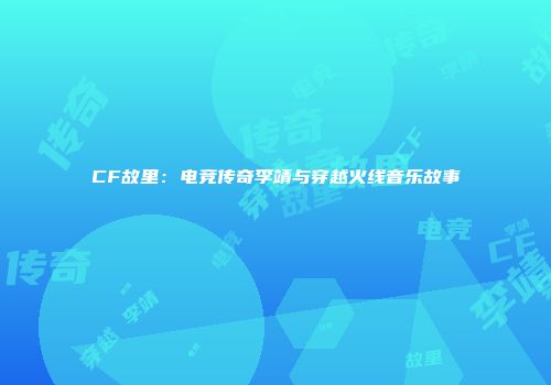 CF故里：电竞传奇李靖与穿越火线音乐故事