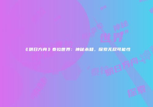 《明日方舟》泰拉世界：神秘未知，探索无尽可能性