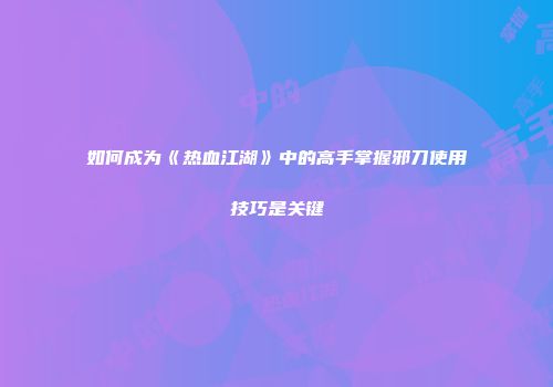 如何成为《热血江湖》中的高手掌握邪刀使用技巧是关键