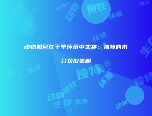 动物如何在干旱环境中生存：独特的水分获取策略