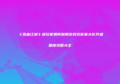 《热血江湖》级玩家如何利用游戏资源最大化升级速度攻略大全