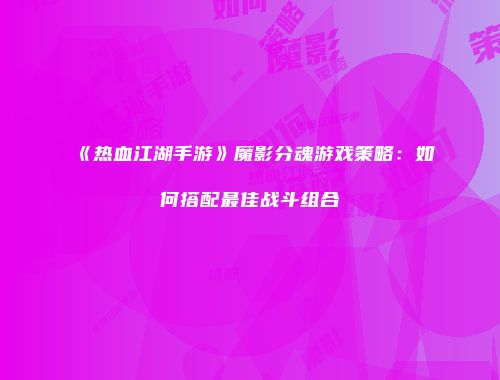 《热血江湖手游》魔影分魂游戏策略：如何搭配最佳战斗组合