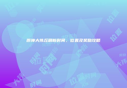 原神大伟丘刷新时间、位置及奖励攻略