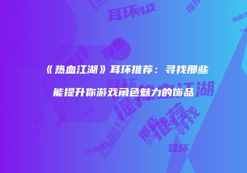 《热血江湖》耳环推荐：寻找那些能提升你游戏角色魅力的饰品