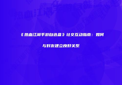 《热血江湖手游自选盒》社交互动指南：如何与好友建立良好关系