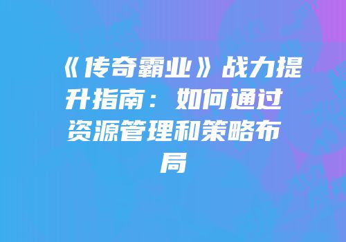 《传奇霸业》战力提升指南：如何通过资源管理和策略布局
