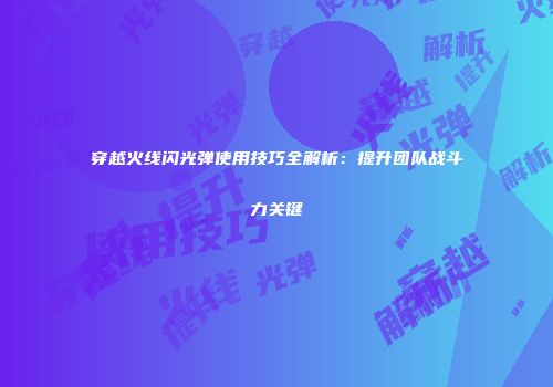 穿越火线闪光弹使用技巧全解析：提升团队战斗力关键