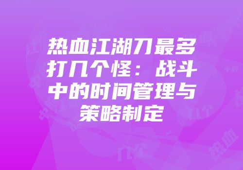 热血江湖刀最多打几个怪：战斗中的时间管理与策略制定