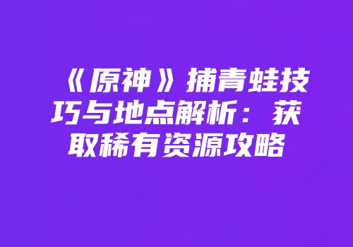 《原神》捕青蛙技巧与地点解析：获取稀有资源攻略