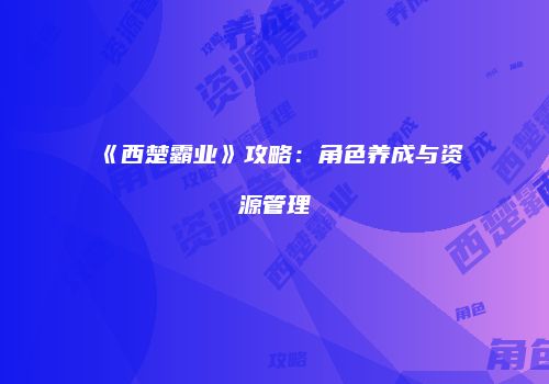 《西楚霸业》攻略：角色养成与资源管理