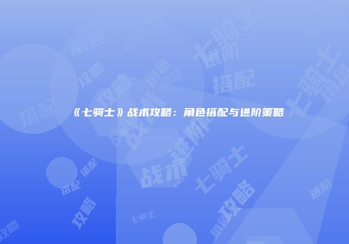 《七骑士》战术攻略：角色搭配与进阶策略
