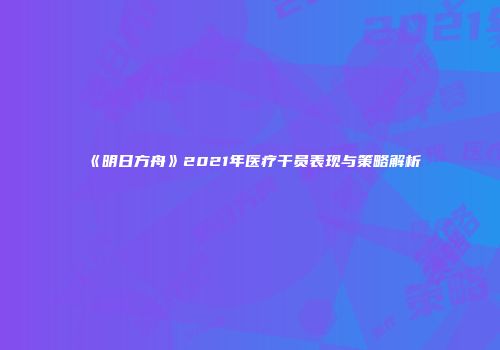 《明日方舟》2021年医疗干员表现与策略解析