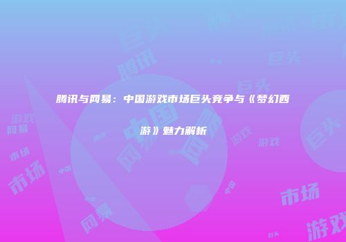 腾讯与网易：中国游戏市场巨头竞争与《梦幻西游》魅力解析
