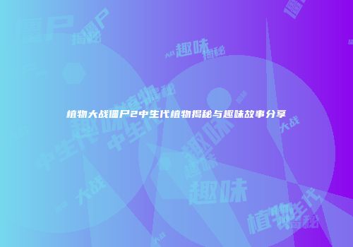 植物大战僵尸2中生代植物揭秘与趣味故事分享
