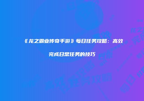《龙之霸业传奇手游》每日任务攻略：高效完成日常任务的技巧
